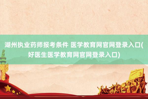 湖州执业药师报考条件 医学教育网官网登录入口(好医生医学教育