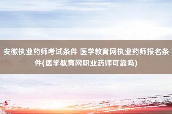 安徽执业药师考试条件 医学教育网执业药师报名条件(医学教育网职业药师可靠吗)