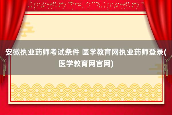 安徽执业药师考试条件 医学教育网执业药师登录(医学教育网官网)