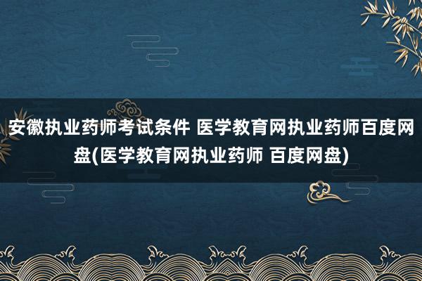 安徽执业药师考试条件 医学教育网执业药师百度网盘(医学教育网执业药师 百度网盘)