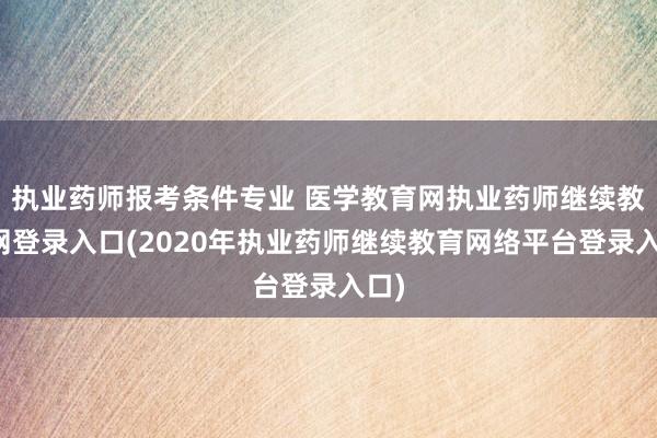 执业药师报考条件专业 医学教育网执业药师继续教育网登录入口(2020年执业药师继续教育网络平台登录入口)