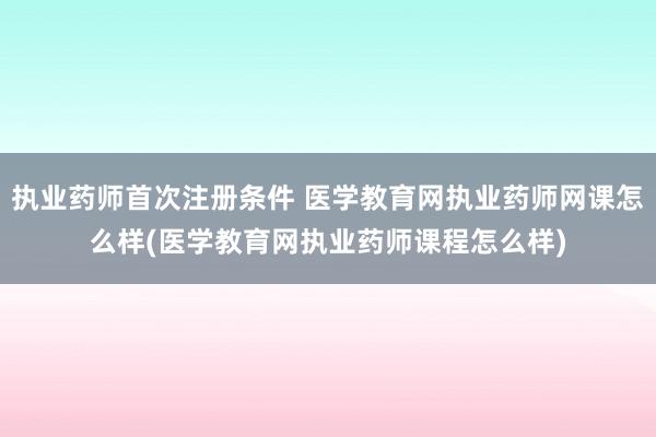 执业药师首次注册条件 医学教育网执业药师网课怎么样(医学教育网执业药师课程怎么样)