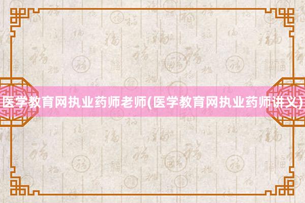 医学教育网执业药师老师(医学教育网执业药师讲义)