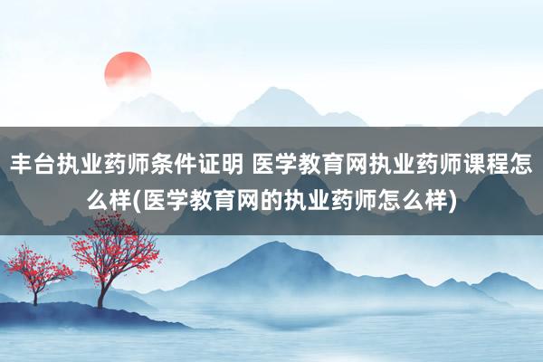 丰台执业药师条件证明 医学教育网执业药师课程怎么样(医学教育网的执业药师怎么样)