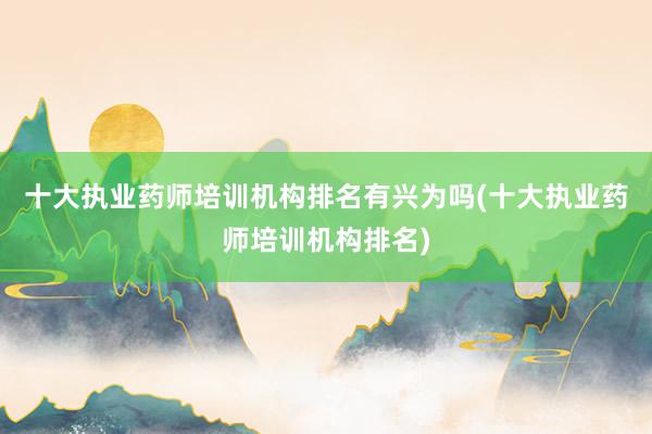 十大执业药师培训机构排名有兴为吗(十大执