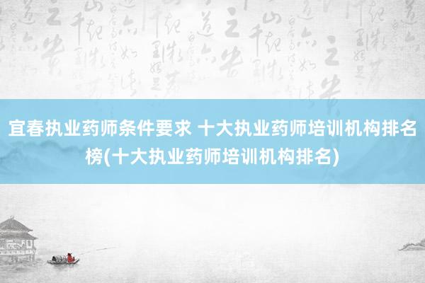 宜春执业药师条件要求 十大执业药师培训机构排名榜(十大执业药师培训机构排名)