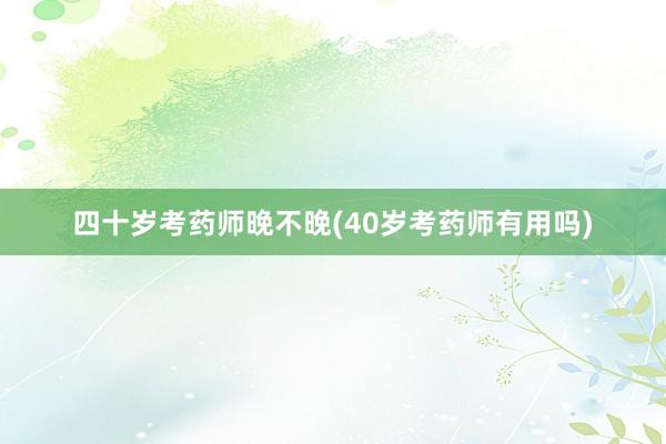 四十岁考药师晚不晚(40岁考药师有用吗)