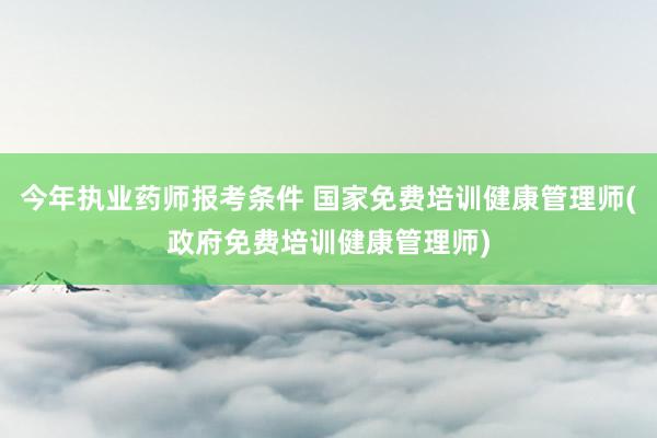 今年执业药师报考条件 国家免费培训健康管理师(政府免费培训健