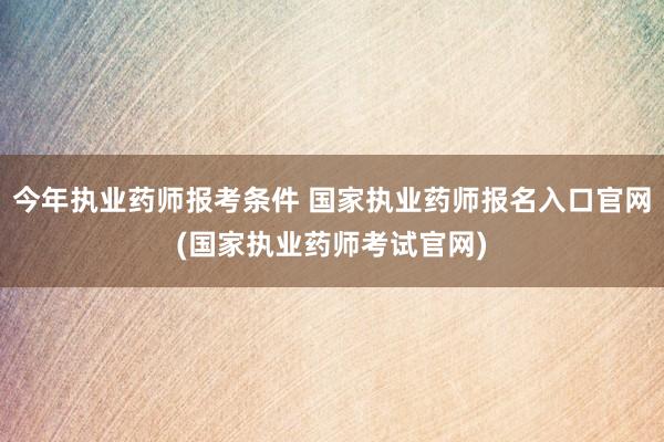 今年执业药师报考条件 国家执业药师报名入口官网(国家执业药师
