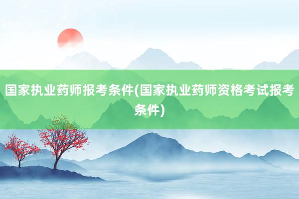 国家执业药师报考条件(国家执业药师资格考试报考条件)