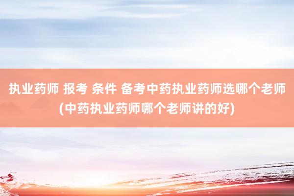 执业药师 报考 条件 备考中药执业药师选哪个老师(中药执业药