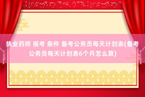 执业药师 报考 条件 备考公务员每天计划表(备考公务员每天计