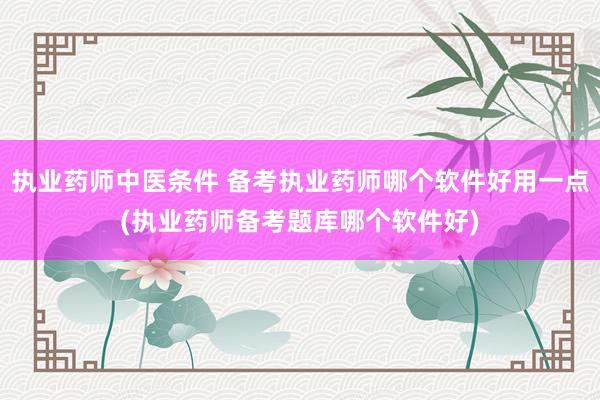 执业药师中医条件 备考执业药师哪个软件好用一点(执业药师备考