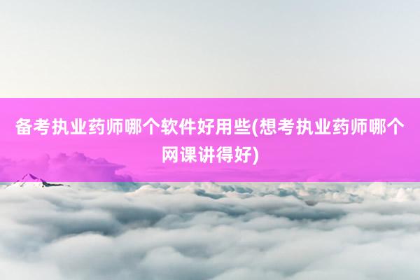 备考执业药师哪个软件好用些(想考执业药师哪个网课讲得好)