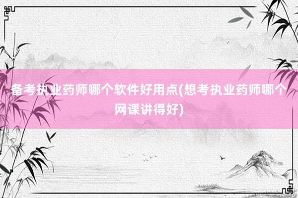 备考执业药师哪个软件好用点(想考执业药师哪个网课讲得好)