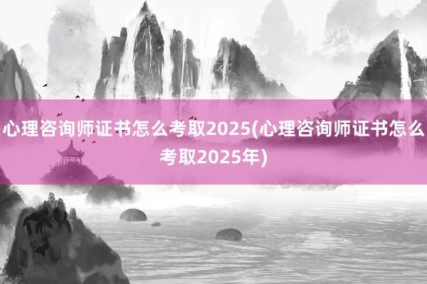 心理咨询师证书怎么考取2025(心理咨询师证书怎么考取202