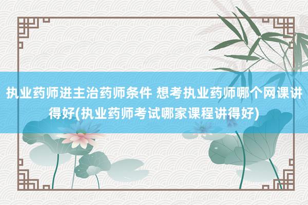 执业药师进主治药师条件 想考执业药师哪个网课讲得好(执业药师