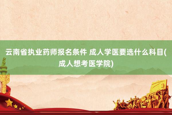 云南省执业药师报名条件 成人学医要选什么科目(成人想考医学院