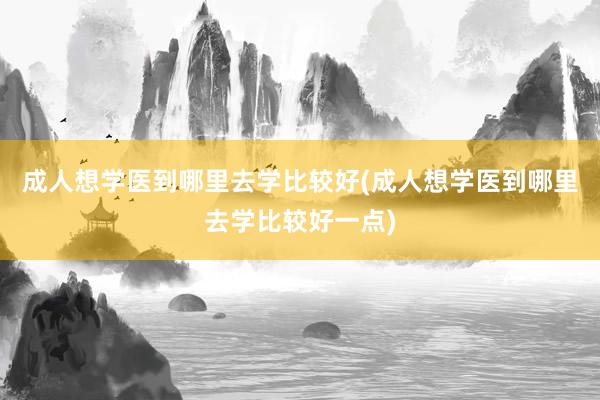 成人想学医到哪里去学比较好(成人想学医到哪里去学比较好一点)