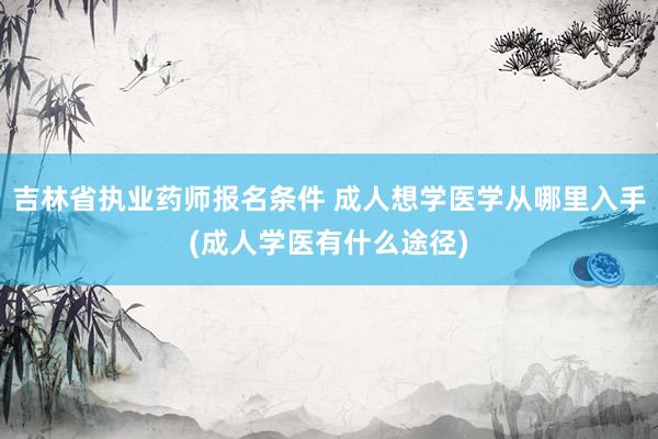 吉林省执业药师报名条件 成人想学医学从哪里入手(成人学医有什