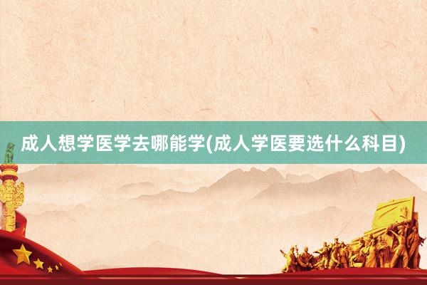 成人想学医学去哪能学(成人学医要选什么科目)