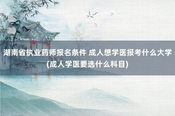 湖南省执业药师报名条件 成人想学医报考什么大学(成人学医要选