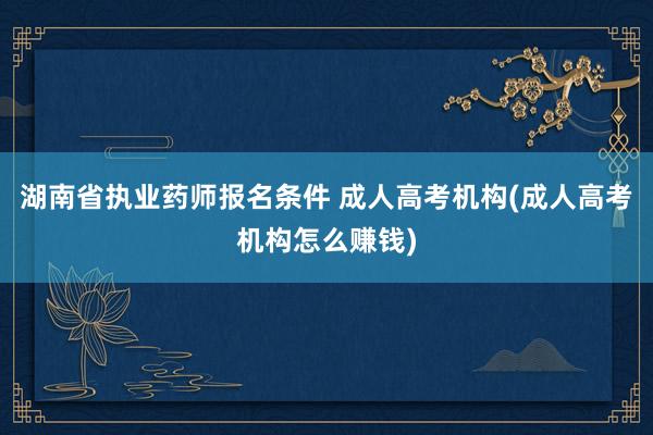 湖南省执业药师报名条件 成人高考机构(成人高考机构怎么赚钱)