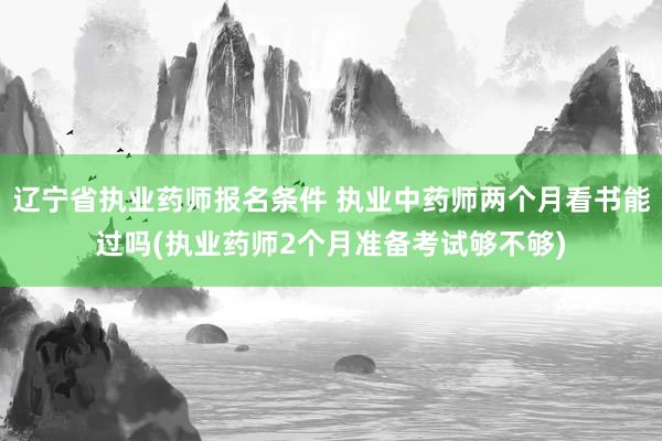辽宁省执业药师报名条件 执业中药师两个月看书能过吗(执业药师