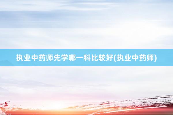 执业中药师先学哪一科比较好(执业中药师)
