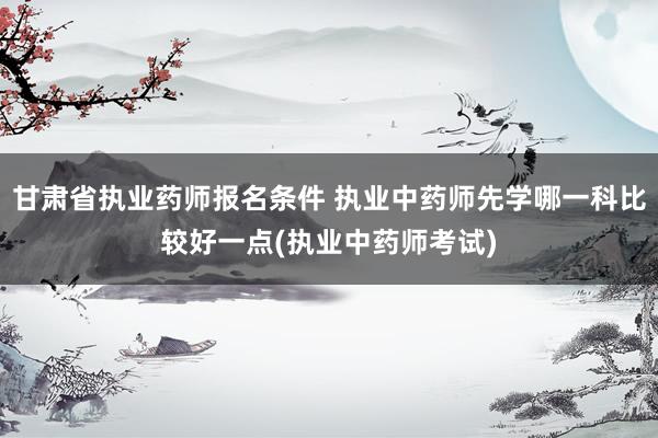 甘肃省执业药师报名条件 执业中药师先学哪一科比较好一点(执业