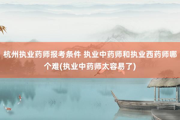 杭州执业药师报考条件 执业中药师和执业西药师哪个难(执业中药