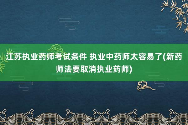 江苏执业药师考试条件 执业中药师太容易了(新药师法要取消执业