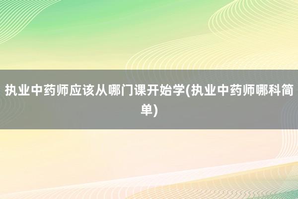 执业中药师应该从哪门课开始学(执业中药师哪科简单)