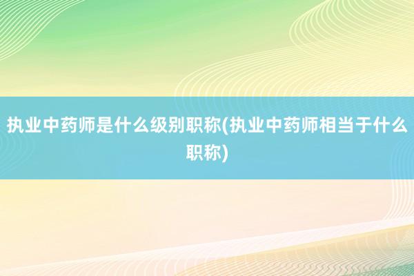 执业中药师是什么级别职称(执业中药师相当于什么职称)