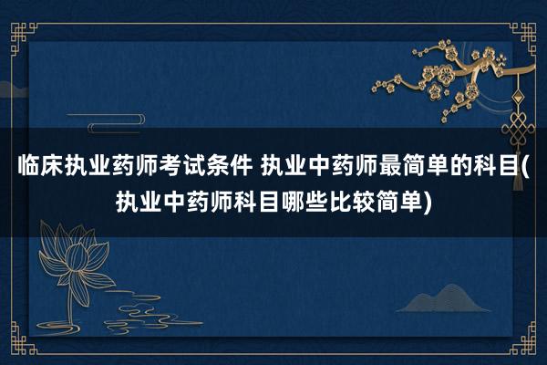 临床执业药师考试条件 执业中药师最简单的科目(执业中药师科目