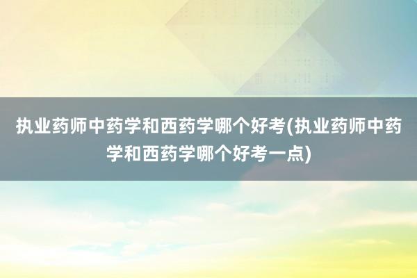执业药师中药学和西药学哪个好考(执业药师中药学和西药学哪个好