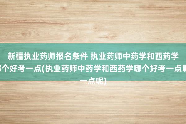 新疆执业药师报名条件 执业药师中药学和西药学哪个好考一点(执