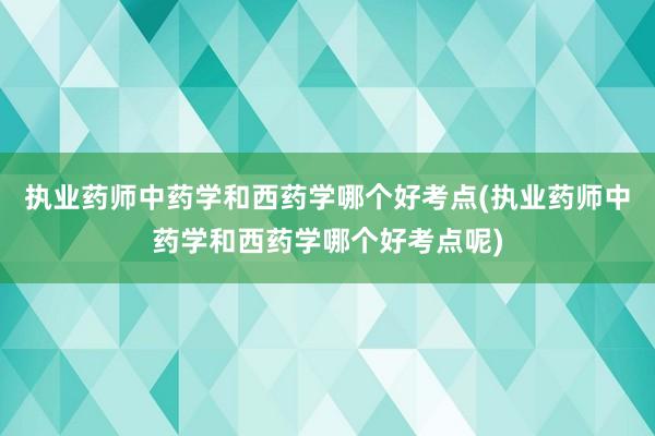 执业药师中药学和西药学哪个好考点(执业药师中药学和西药学哪个