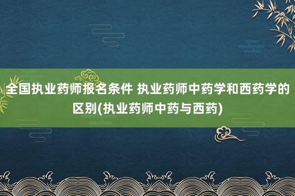 全国执业药师报名条件 执业药师中药学和西药学的区别(执业药师
