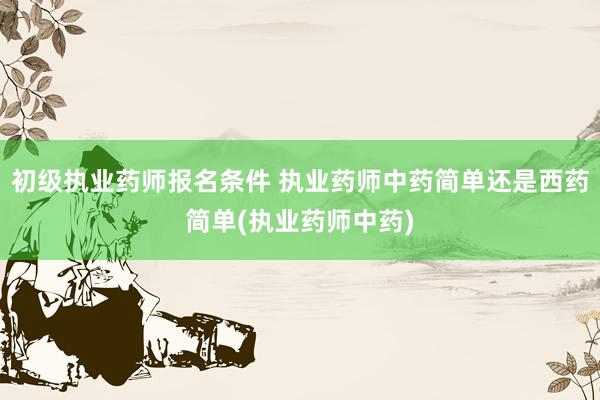 初级执业药师报名条件 执业药师中药简单还是西药简单(执业药师
