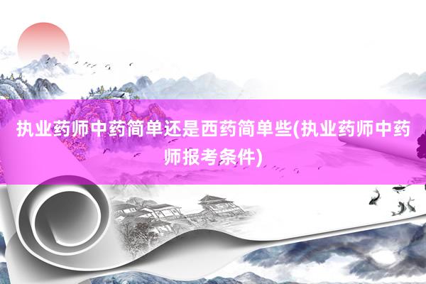 执业药师中药简单还是西药简单些(执业药师中药师报考条件)