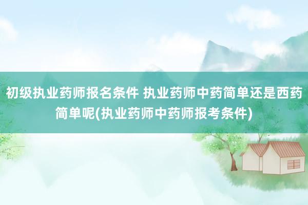 初级执业药师报名条件 执业药师中药简单还是西药简单呢(执业药