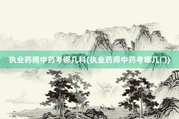 执业药师中药考哪几科(执业药师中药考哪几门)