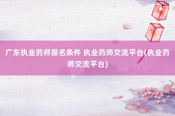 广东执业药师报名条件 执业药师交流平台(执业药师交流平台)