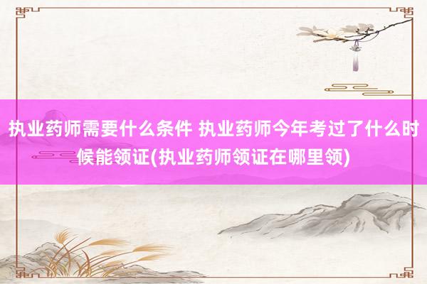 执业药师需要什么条件 执业药师今年考过了什么时候能领证(执业