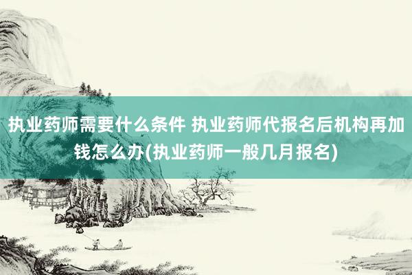 执业药师需要什么条件 执业药师代报名后机构再加钱怎么办(执业