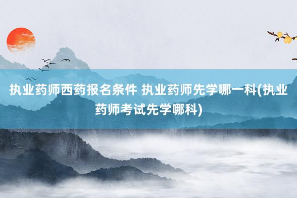 执业药师西药报名条件 执业药师先学哪一科(执业药师考试先学哪