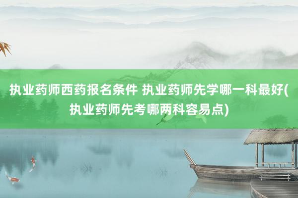 执业药师西药报名条件 执业药师先学哪一科最好(执业药师先考哪