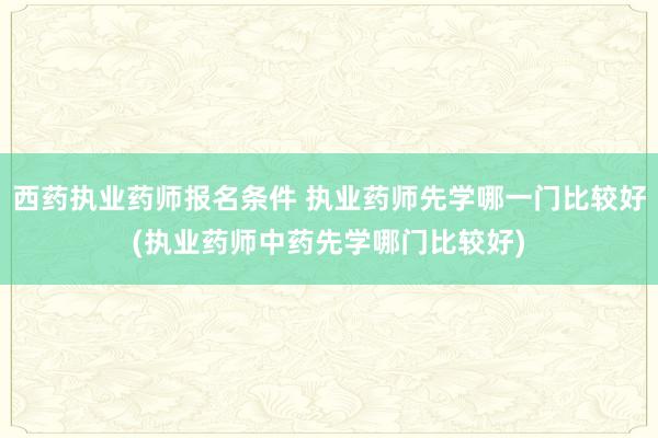 西药执业药师报名条件 执业药师先学哪一门比较好(执业药师中药先学哪门比较好)