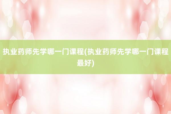 执业药师先学哪一门课程(执业药师先学哪一门课程最好)